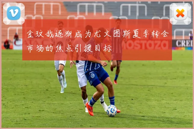 金玟哉逐渐成为尤文图斯夏季转会市场的焦点引援目标