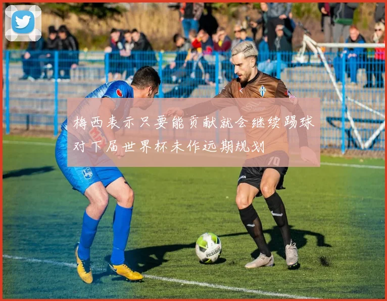 梅西表示只要能贡献就会继续踢球对下届世界杯未作远期规划