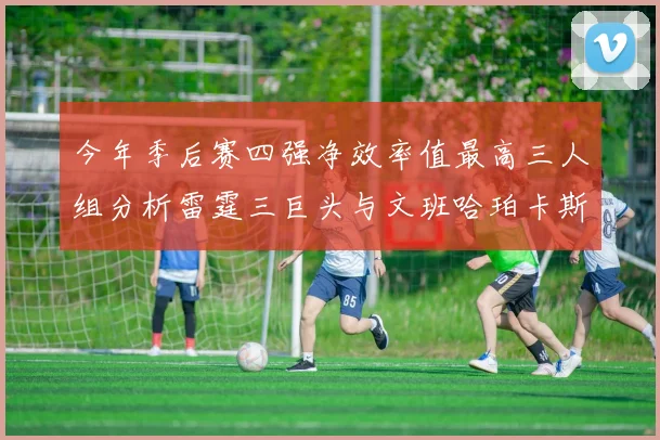 今年季后赛四强净效率值最高三人组分析雷霆三巨头与文班哈珀卡斯尔的表现对比