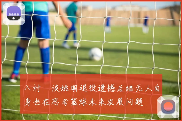 八村塁谈姚明退役遗憾后继无人自身也在思考篮球未来发展问题