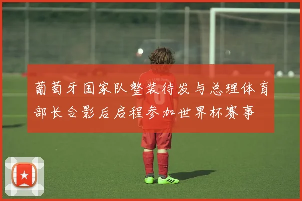 葡萄牙国家队整装待发与总理体育部长合影后启程参加世界杯赛事