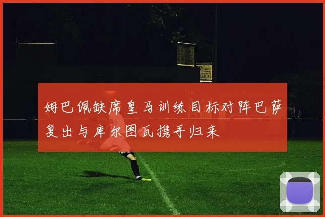 姆巴佩缺席皇马训练目标对阵巴萨复出与库尔图瓦携手归来