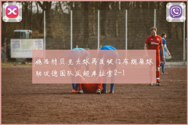 施洛特贝克头球再度破门布朗角球助攻德国队反超库拉索2-1