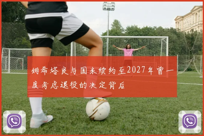 姆希塔良与国米续约至2027年曾一度考虑退役的决定背后