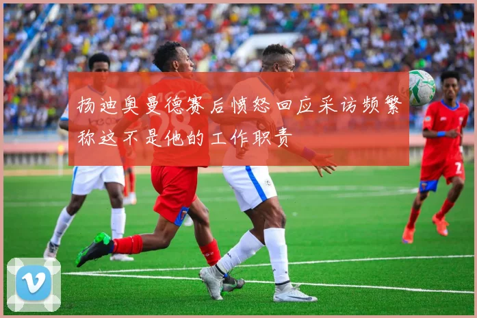 扬迪奥曼德赛后愤怒回应采访频繁称这不是他的工作职责