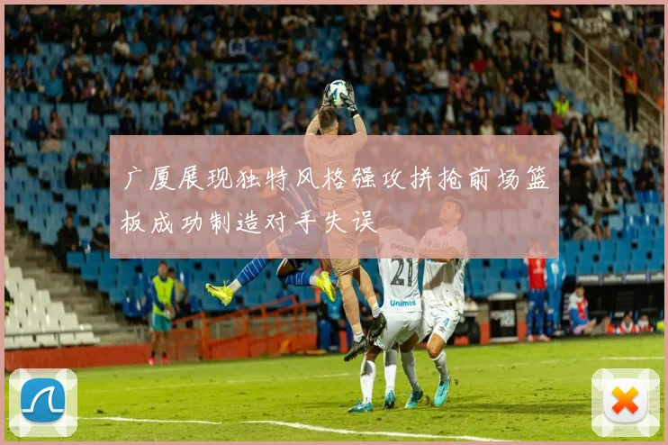 广厦展现独特风格强攻拼抢前场篮板成功制造对手失误