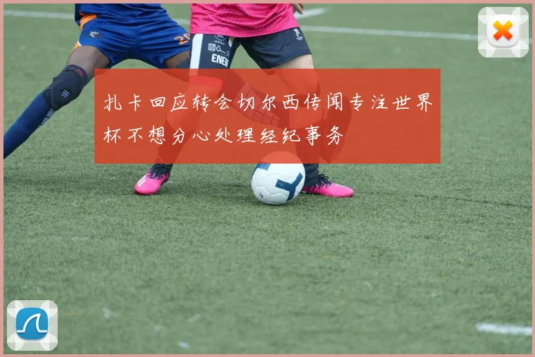 扎卡回应转会切尔西传闻专注世界杯不想分心处理经纪事务