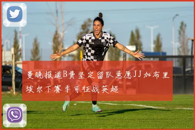 曼晚报道B费坚定留队意愿JJ加布里埃尔下赛季可征战英超