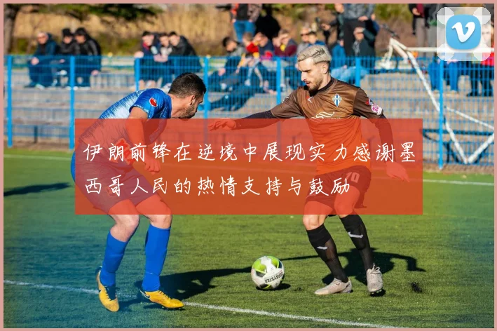 伊朗前锋在逆境中展现实力感谢墨西哥人民的热情支持与鼓励