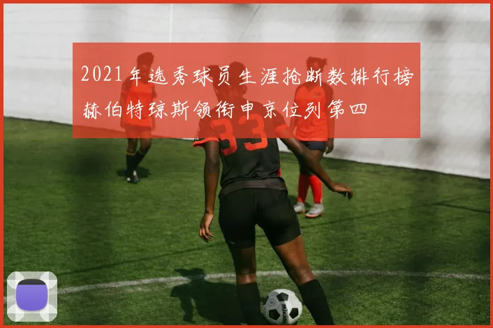 2021年选秀球员生涯抢断数排行榜赫伯特琼斯领衔申京位列第四
