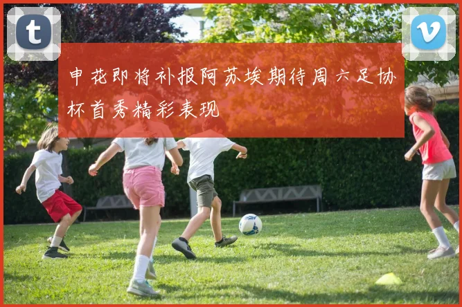 申花即将补报阿苏埃期待周六足协杯首秀精彩表现
