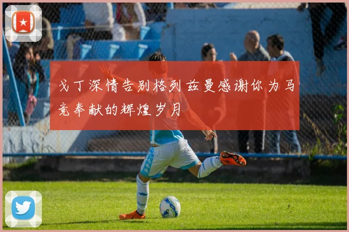 戈丁深情告别格列兹曼感谢你为马竞奉献的辉煌岁月