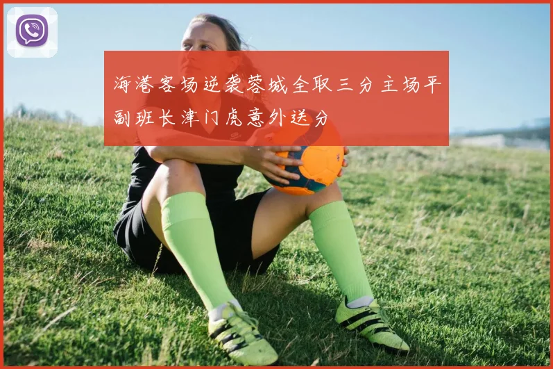 海港客场逆袭蓉城全取三分主场平副班长津门虎意外送分