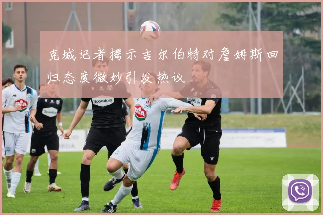克城记者揭示吉尔伯特对詹姆斯回归态度微妙引发热议