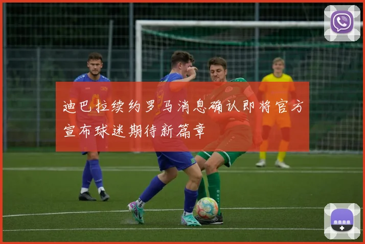 迪巴拉续约罗马消息确认即将官方宣布球迷期待新篇章