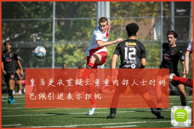 皇马更衣室疑云重重内部人士对姆巴佩引进表示担忧