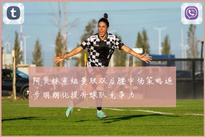 阿莫林重组曼联双后腰中场策略逐步明朗化提升球队竞争力